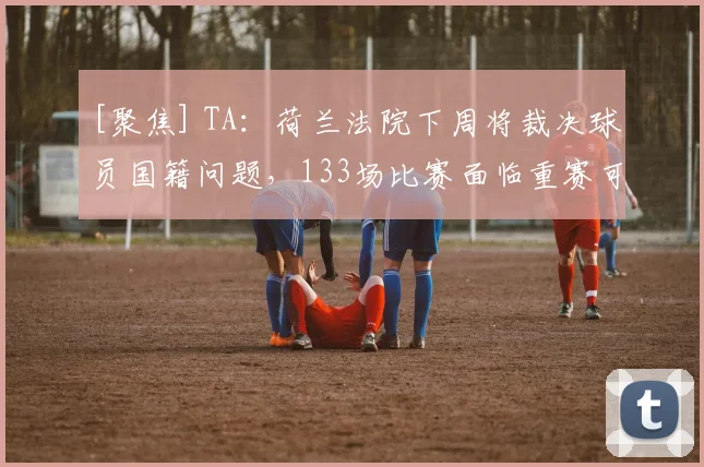 [聚焦] TA：荷兰法院下周将裁决球员国籍问题，133场比赛面临重赛可能