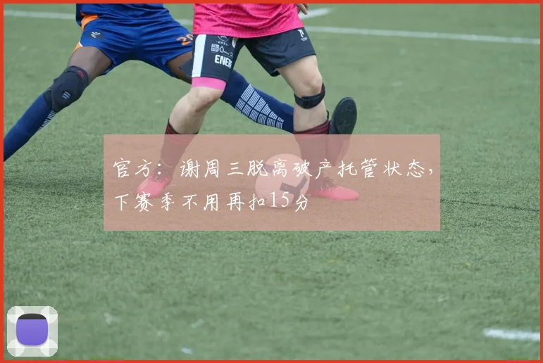 官方：谢周三脱离破产托管状态，下赛季不用再扣15分