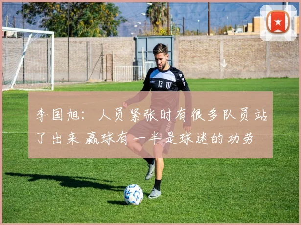 李国旭：人员紧张时有很多队员站了出来 赢球有一半是球迷的功劳