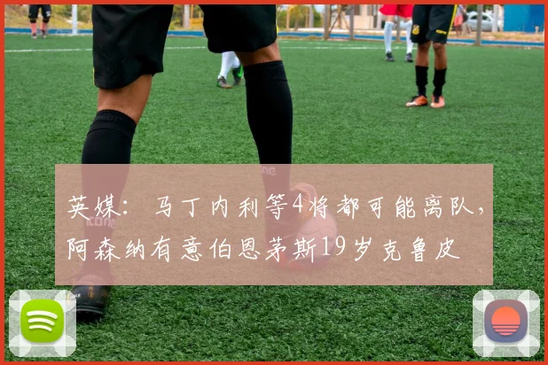 英媒：马丁内利等4将都可能离队，阿森纳有意伯恩茅斯19岁克鲁皮